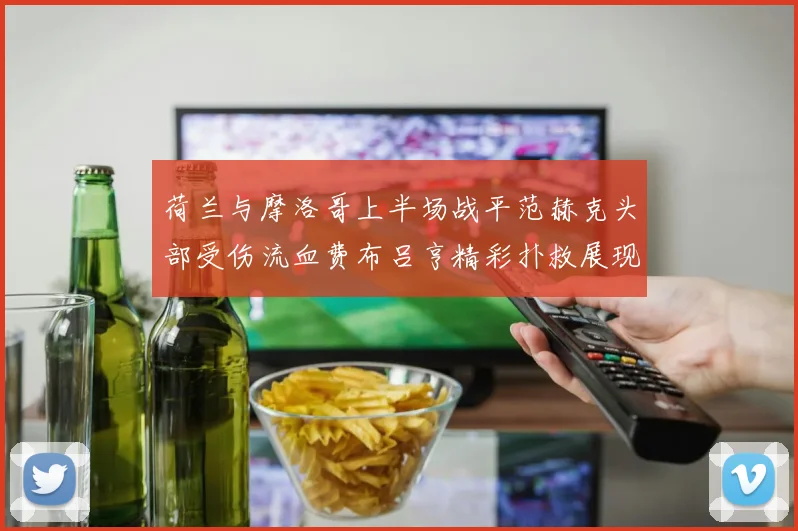 荷兰与摩洛哥上半场战平范赫克头部受伤流血费布吕亨精彩扑救展现实力
