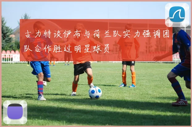 古力特谈伊布与荷兰队实力强调团队合作胜过明星球员
