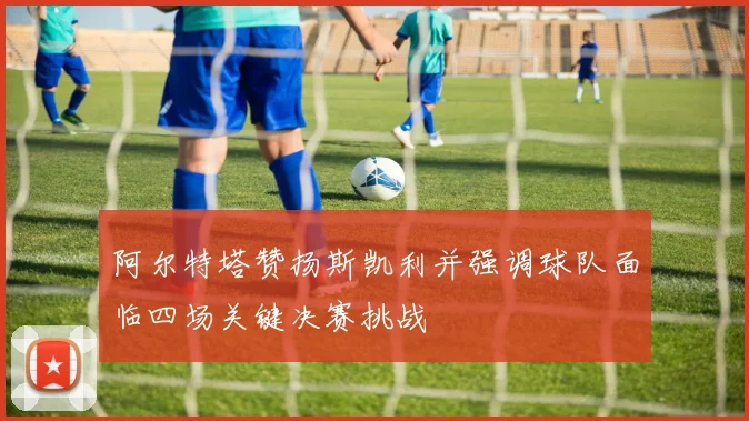 阿尔特塔赞扬斯凯利并强调球队面临四场关键决赛挑战