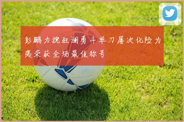 彭鹏力挽狂澜勇斗单刀屡次化险为夷荣获全场最佳称号