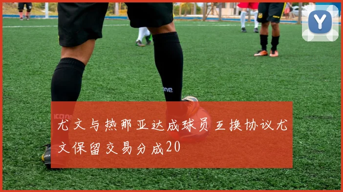 尤文与热那亚达成球员互换协议尤文保留交易分成20