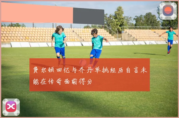 费尔顿回忆与乔丹单挑经历自言未能在传奇面前得分