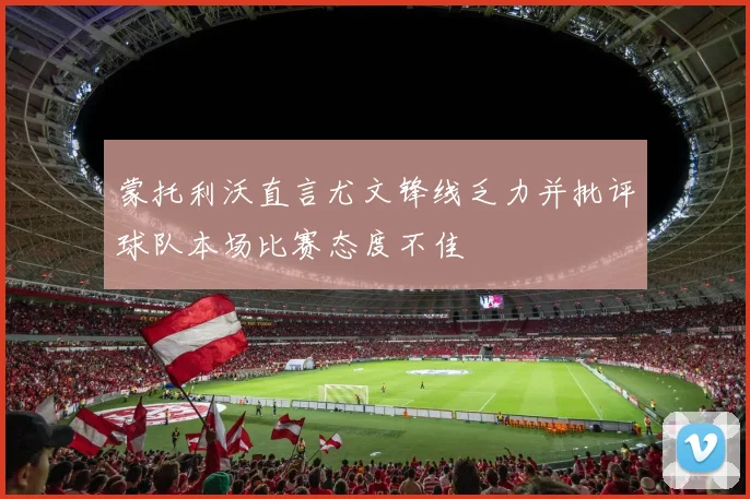 蒙托利沃直言尤文锋线乏力并批评球队本场比赛态度不佳