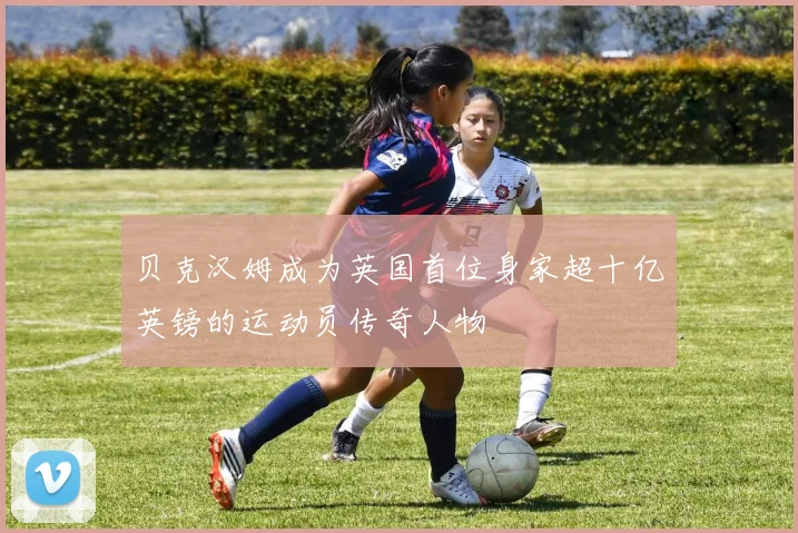 贝克汉姆成为英国首位身家超十亿英镑的运动员传奇人物