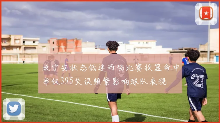 坎宁安状态低迷两场比赛投篮命中率仅395失误频繁影响球队表现