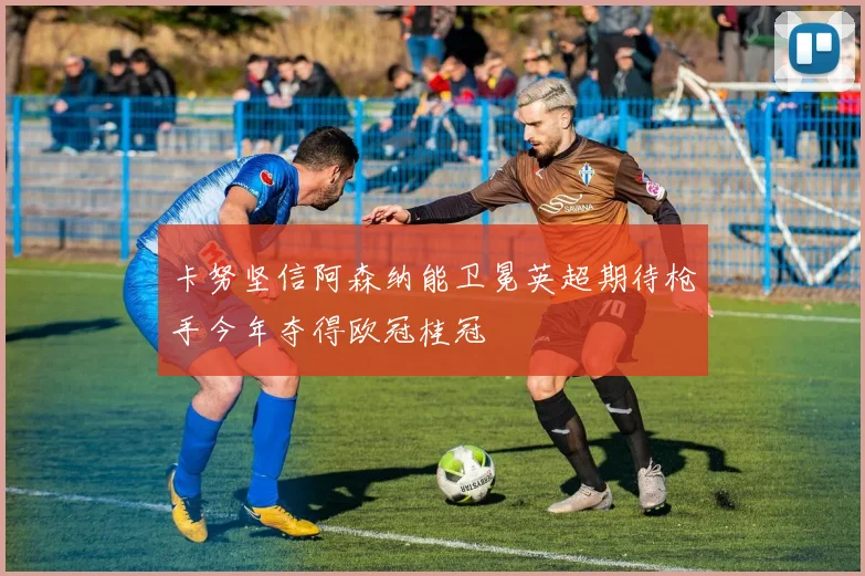 卡努坚信阿森纳能卫冕英超期待枪手今年夺得欧冠桂冠