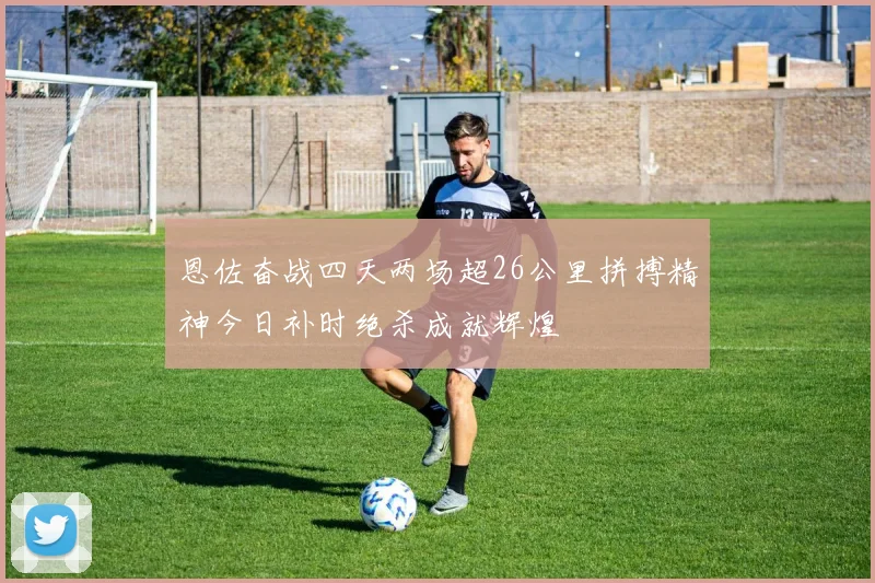 恩佐奋战四天两场超26公里拼搏精神今日补时绝杀成就辉煌