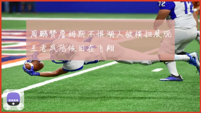 周鹏赞詹姆斯不惧湖人被横扫展现王者风范依旧在飞翔
