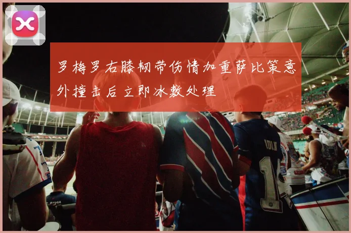 罗梅罗右膝韧带伤情加重萨比策意外撞击后立即冰敷处理