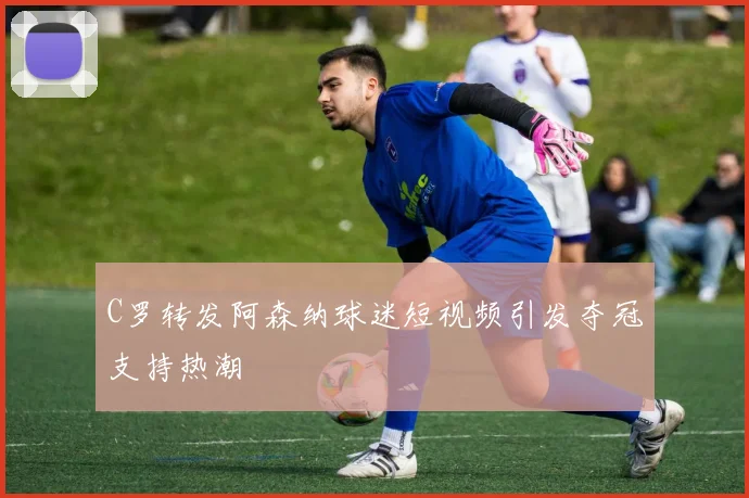 C罗转发阿森纳球迷短视频引发夺冠支持热潮